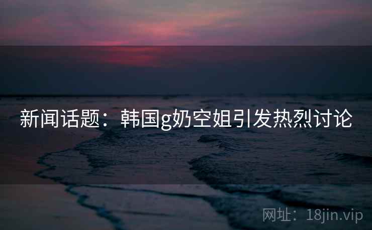 新闻话题：韩国g奶空姐引发热烈讨论