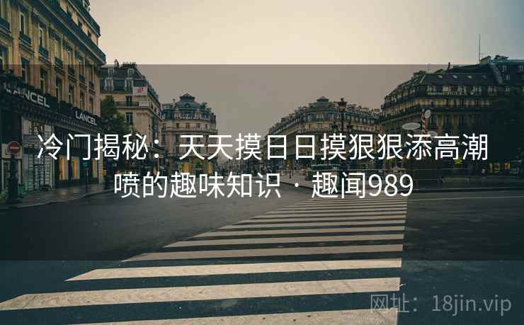 冷门揭秘：天天摸日日摸狠狠添高潮喷的趣味知识 · 趣闻989