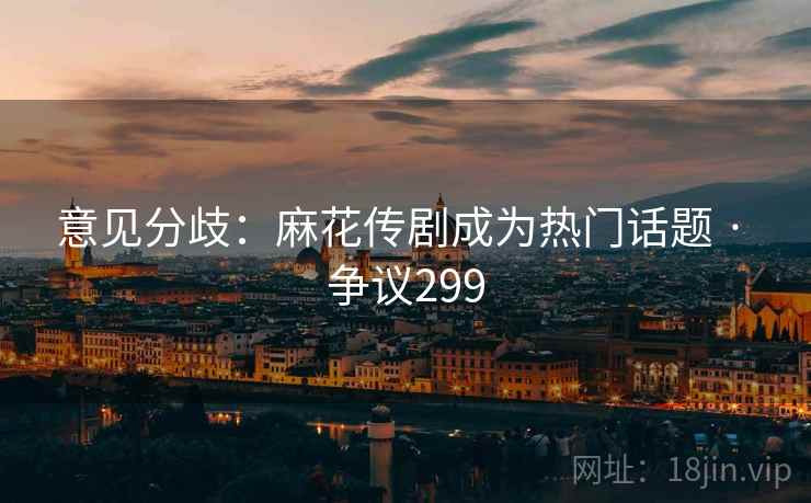 意见分歧：麻花传剧成为热门话题 · 争议299