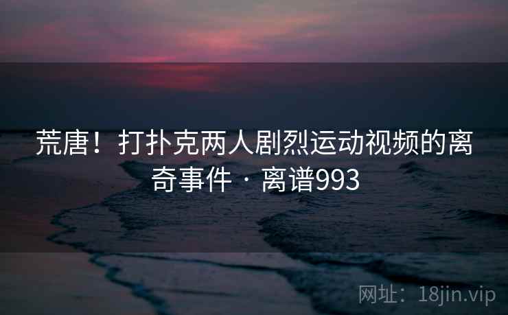 荒唐！打扑克两人剧烈运动视频的离奇事件 · 离谱993