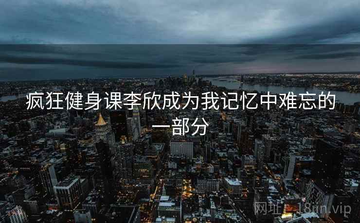 疯狂健身课李欣成为我记忆中难忘的一部分