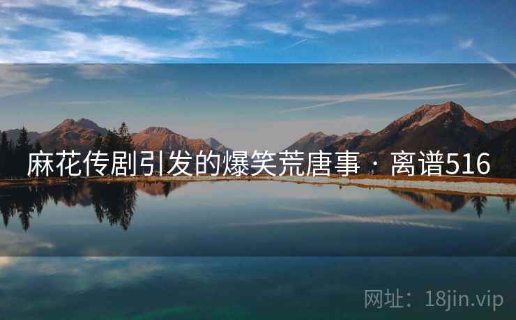 麻花传剧引发的爆笑荒唐事 · 离谱516