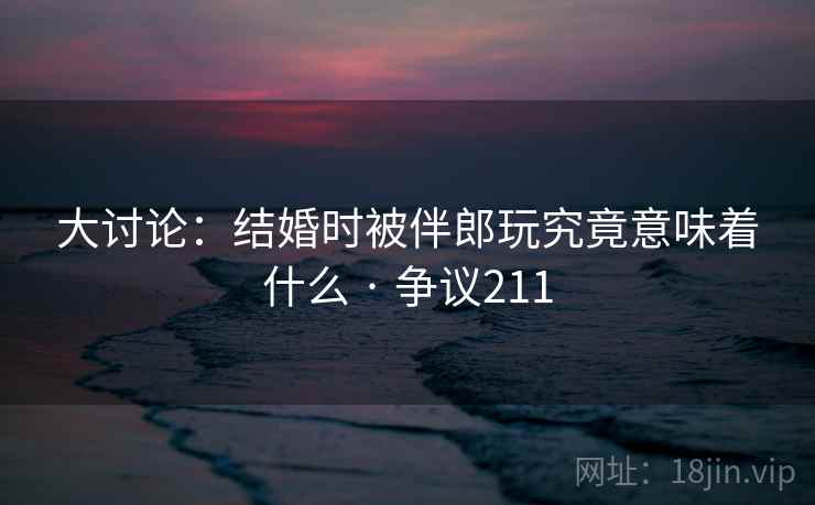 大讨论：结婚时被伴郎玩究竟意味着什么 · 争议211