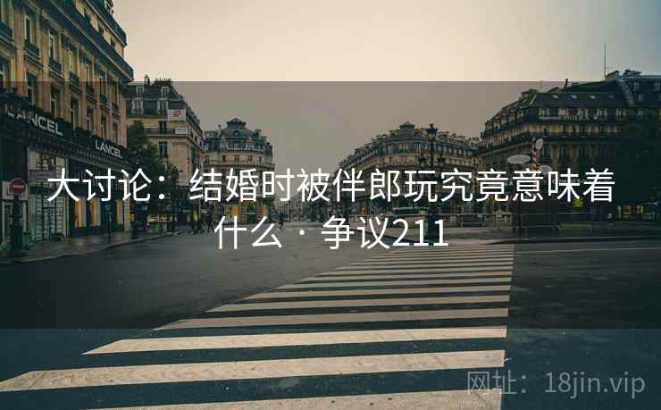 大讨论：结婚时被伴郎玩究竟意味着什么 · 争议211