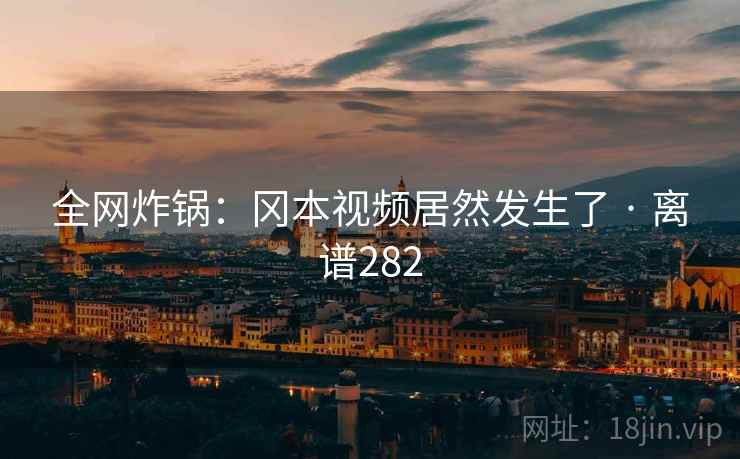 全网炸锅：冈本视频居然发生了 · 离谱282