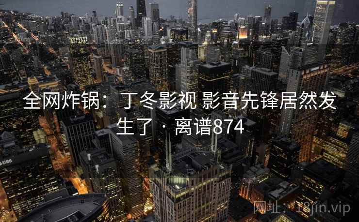 全网炸锅:丁冬影视 影音先锋居然发生了 · 离谱874