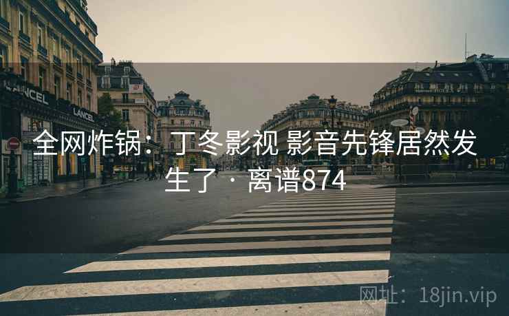 全网炸锅:丁冬影视 影音先锋居然发生了 · 离谱874