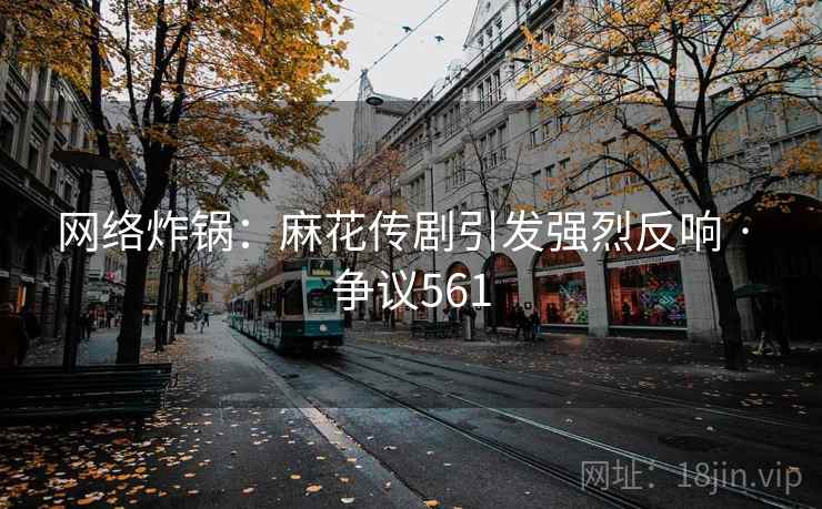 网络炸锅:麻花传剧引发强烈反响 · 争议561