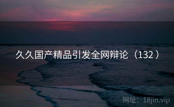 久久国产精品引发全网辩论（132 ）