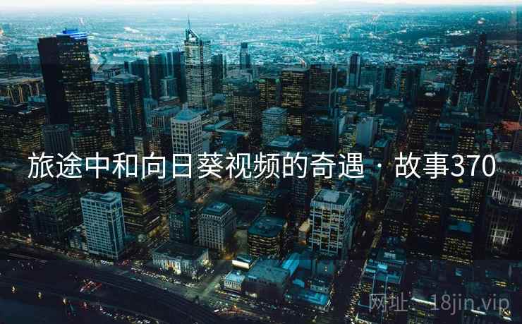 旅途中和向日葵视频的奇遇 · 故事370