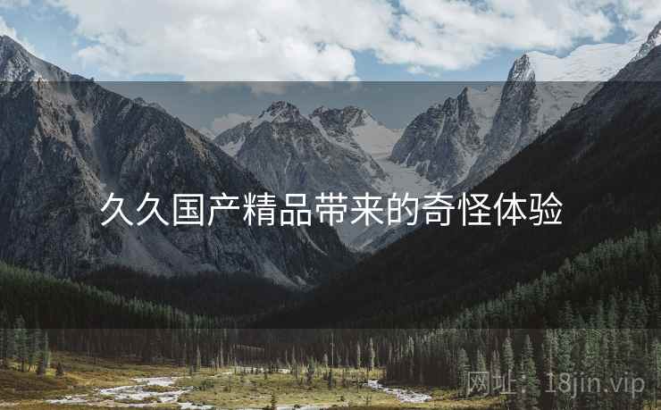 详细阅读:久久国产精品带来的奇怪体验 久久国产精品带来的奇怪体验