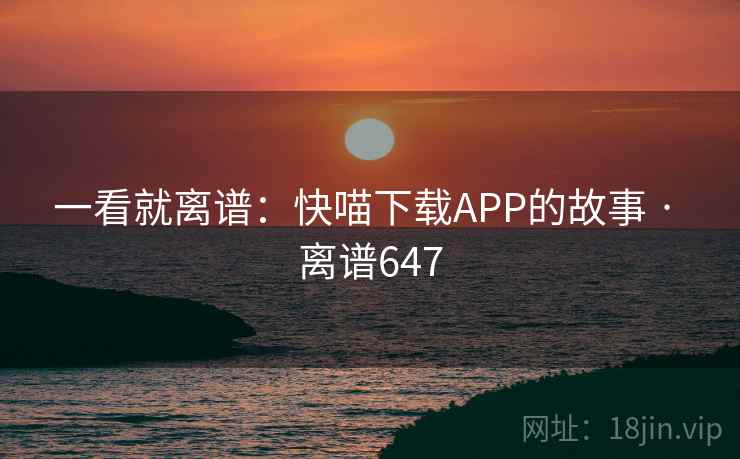 一看就离谱:快喵下载APP的故事 · 离谱647