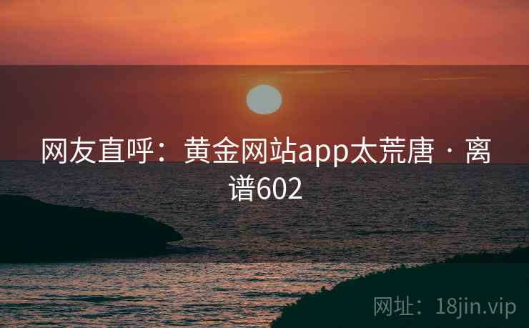 详细阅读:网友直呼:黄金网站app太荒唐 · 离谱602 网友直呼:黄金网站app太荒唐 · 离谱602