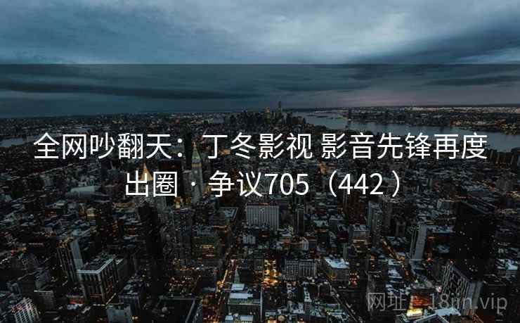 全网吵翻天：丁冬影视 影音先锋再度出圈 · 争议705（442 ）